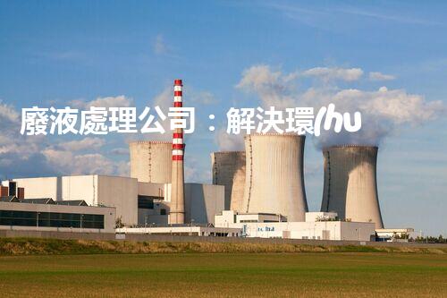 廢液處理公司：解決環(huán)境隱患，守護清新生活！